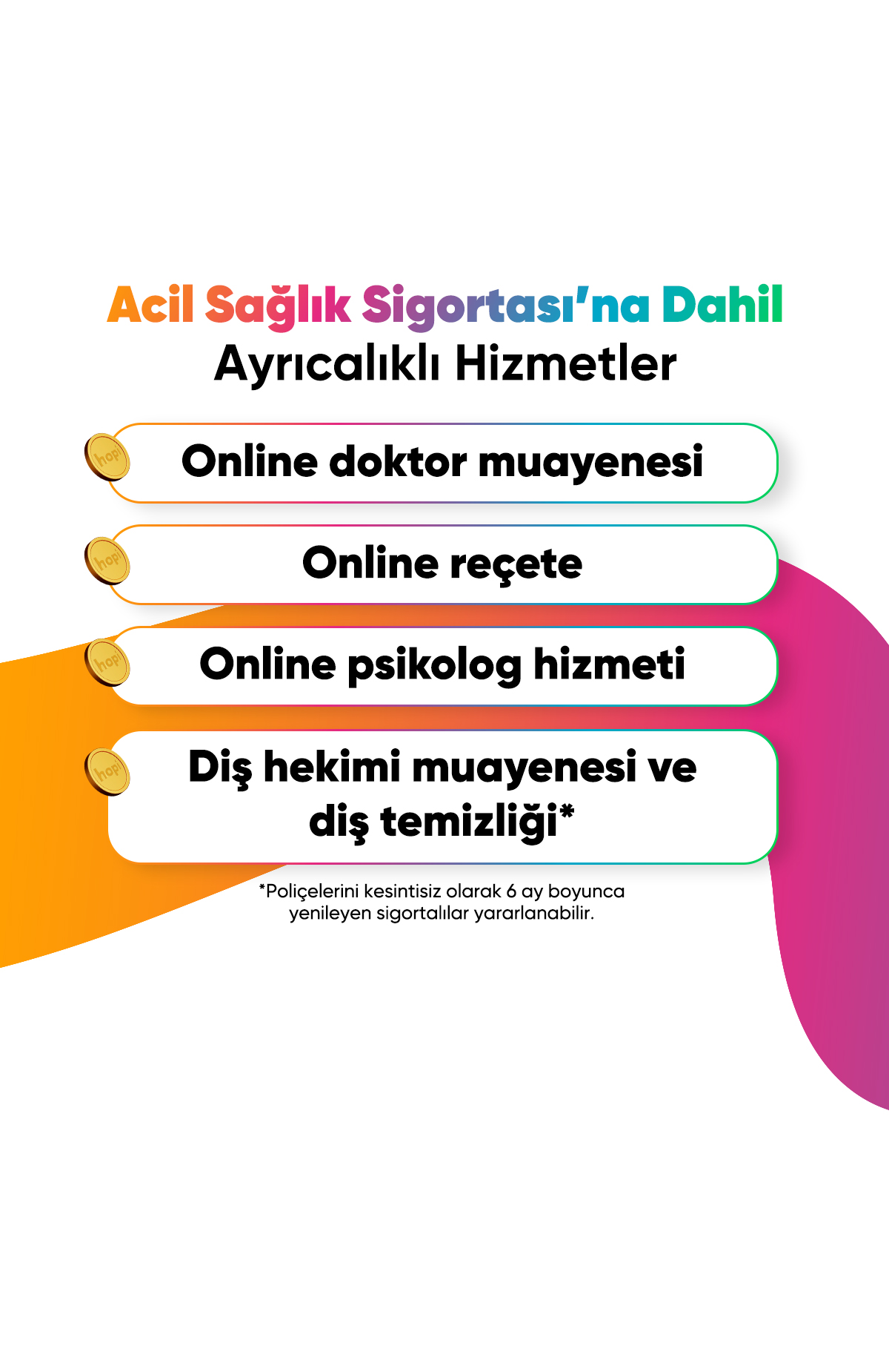 Mevcut sağlık sigortana dokunmadan, düşme, kırık, ciddi yaralanma, ani hastalık ve kaza gibi beklenmedik durumlarda güvence sağlar. Yurt içi ve yurt dışında ek ücret ödemeden acil sağlık güvencen yanında!ilk Ay Ücretsiz! -2