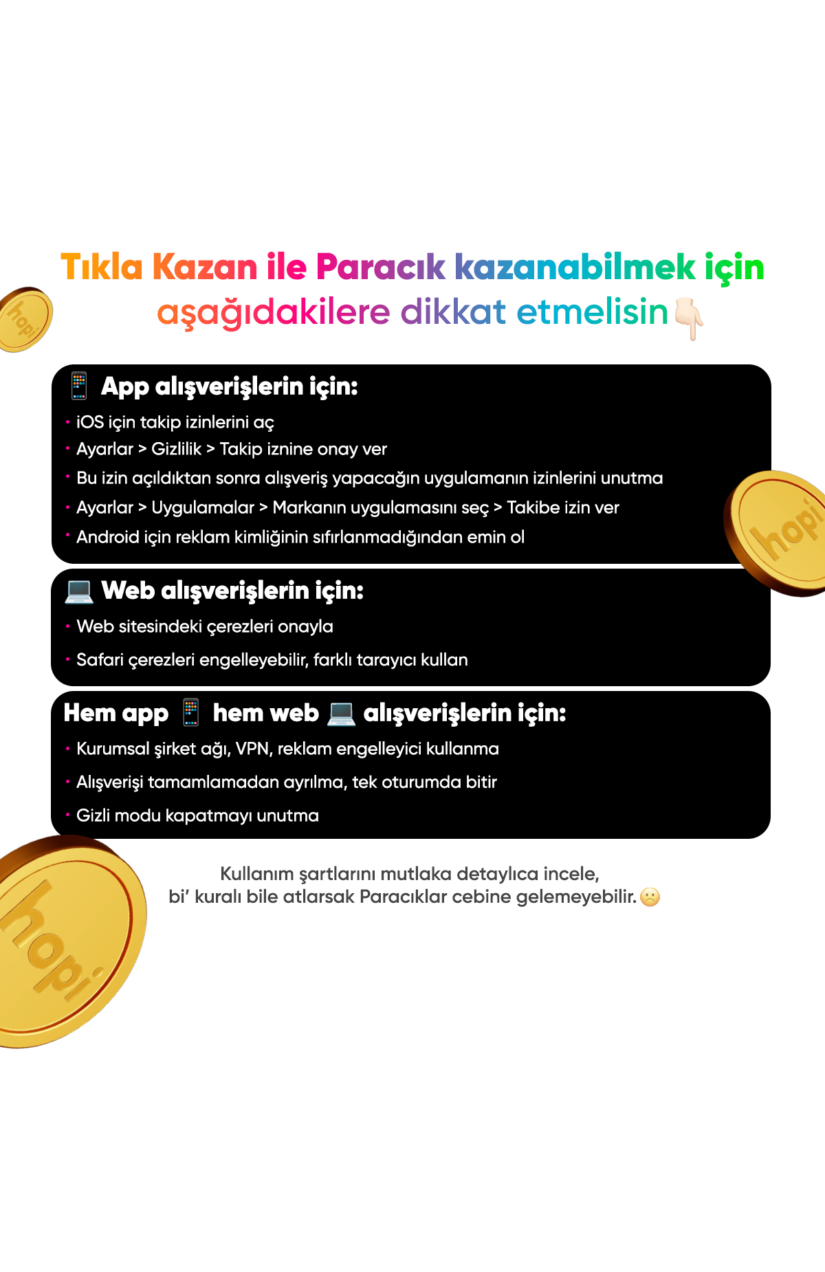 Tıkla Kazan butonuyla pierrecardin.com.tr'den ve mobil uygulamasından yapacağın alışverişlerde %4 Paracık kazan. Alışverişini markanın websitesinden yapacaksan çerezleri onaylamalısın. Markanın mobil uygulamasından yapacaksan telefonundaki genel uygulama takip izni alma saçeneğini aktifleştirerek uygulamaların takip iznine onay vermelisin ve alışveriş yapacağın uygulamanın takip izinlerini açmalısın. Aksi durumda Paracık kazanımı yoktur.%4 Paracık kazan -2